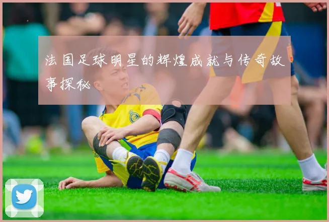 法国足球明星的辉煌成就与传奇故事探秘
