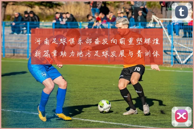 河南足球俱乐部奋发向前重塑辉煌新篇章助力地方足球发展与青训体系建设