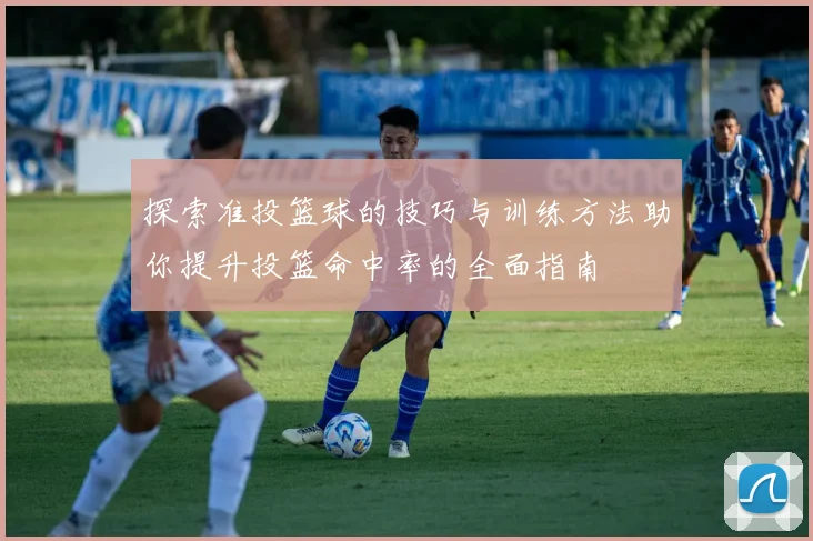 探索准投篮球的技巧与训练方法助你提升投篮命中率的全面指南