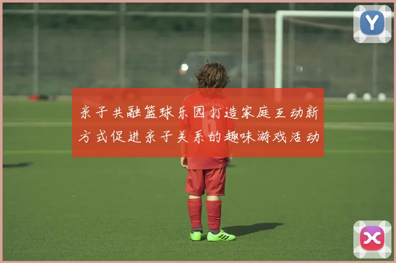 亲子共融篮球乐园打造家庭互动新方式促进亲子关系的趣味游戏活动