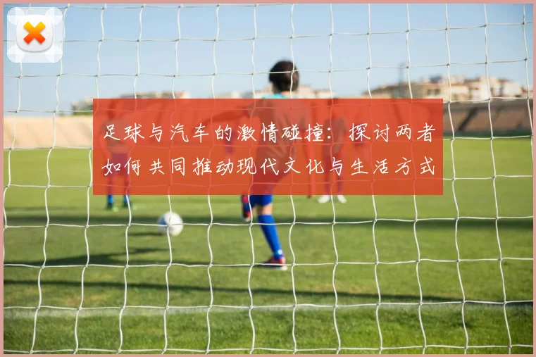 足球与汽车的激情碰撞：探讨两者如何共同推动现代文化与生活方式的变革